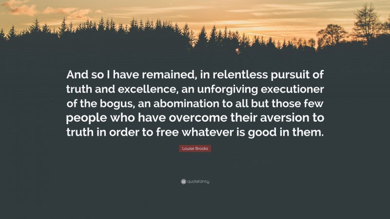 Louise Brooks Quote: “And so I have remained, in relentless pursuit of truth and excellence, an unforgiving executioner of the bogus, an abomination to all but those few people who have overcome their aversion to truth in order to free whatever is good in them.”