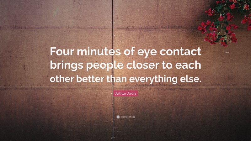 Arthur Aron Quote: “Four minutes of eye contact brings people closer to each other better than everything else.”