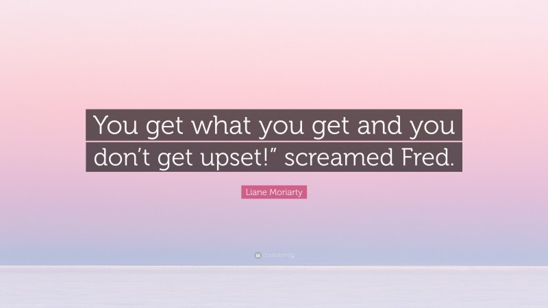 Liane Moriarty Quote: “You get what you get and you don’t get upset!” screamed Fred.”