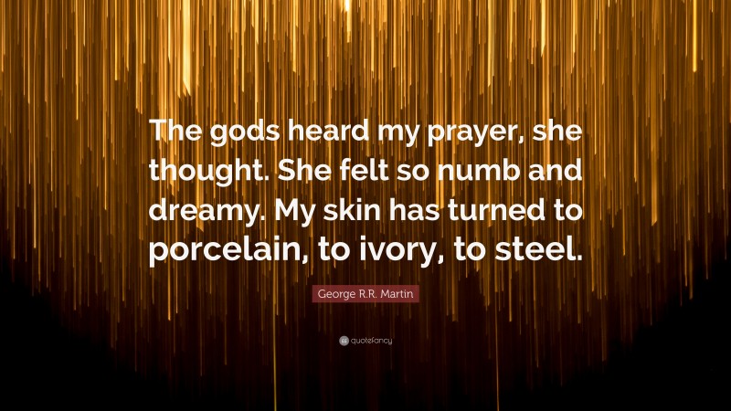George R.R. Martin Quote: “The gods heard my prayer, she thought. She felt so numb and dreamy. My skin has turned to porcelain, to ivory, to steel.”