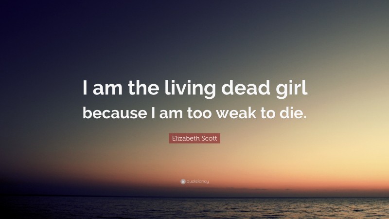 Elizabeth Scott Quote: “I am the living dead girl because I am too weak to die.”