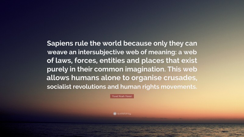 Yuval Noah Harari Quote: “Sapiens rule the world because only they can weave an intersubjective web of meaning: a web of laws, forces, entities and places that exist purely in their common imagination. This web allows humans alone to organise crusades, socialist revolutions and human rights movements.”