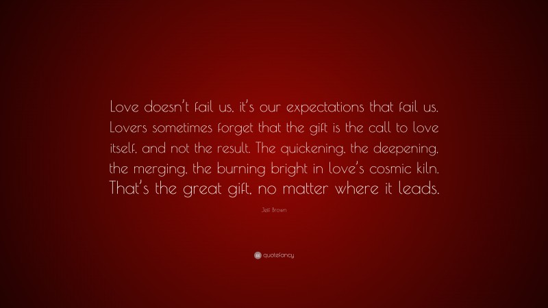 Jeff Brown Quote: “Love doesn’t fail us, it’s our expectations that fail us. Lovers sometimes forget that the gift is the call to love itself, and not the result. The quickening, the deepening, the merging, the burning bright in love’s cosmic kiln. That’s the great gift, no matter where it leads.”