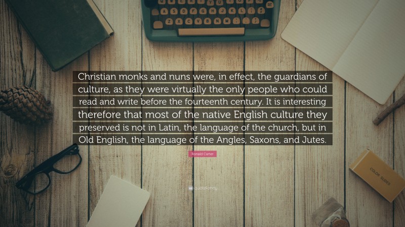Ronald Carter Quote: “Christian monks and nuns were, in effect, the guardians of culture, as they were virtually the only people who could read and write before the fourteenth century. It is interesting therefore that most of the native English culture they preserved is not in Latin, the language of the church, but in Old English, the language of the Angles, Saxons, and Jutes.”