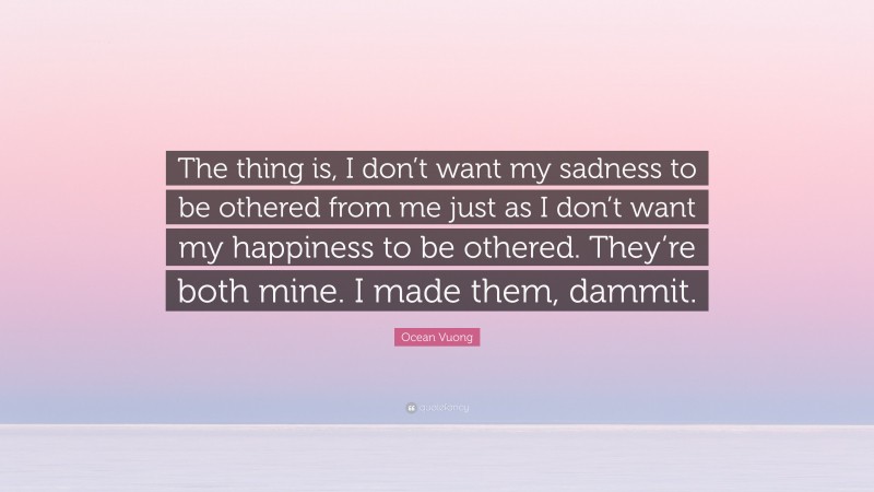 Ocean Vuong Quote: “The thing is, I don’t want my sadness to be othered from me just as I don’t want my happiness to be othered. They’re both mine. I made them, dammit.”