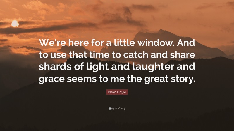 Brian Doyle Quote: “We’re here for a little window. And to use that time to catch and share shards of light and laughter and grace seems to me the great story.”