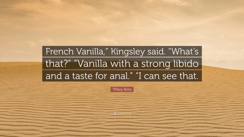 Tiffany Reisz Quote: “French Vanilla,” Kingsley said. “What’s that?” “Vanilla with a strong libido and a taste for anal.” “I can see that.”