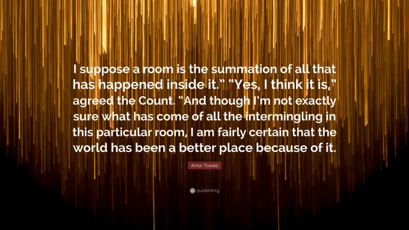 Amor Towles Quote: “I suppose a room is the summation of all that has happened inside it.” “Yes, I think it is,” agreed the Count. “And though I’m not exactly sure what has come of all the intermingling in this particular room, I am fairly certain that the world has been a better place because of it.”