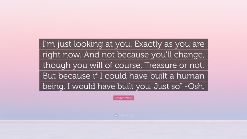Lauren Wolk Quote: “I’m just looking at you. Exactly as you are right now. And not because you’ll change, though you will of course. Treasure or not. But because if I could have built a human being, I would have built you. Just so” -Osh.”