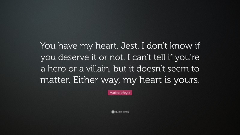 Marissa Meyer Quote: “You have my heart, Jest. I don’t know if you deserve it or not. I can’t tell if you’re a hero or a villain, but it doesn’t seem to matter. Either way, my heart is yours.”