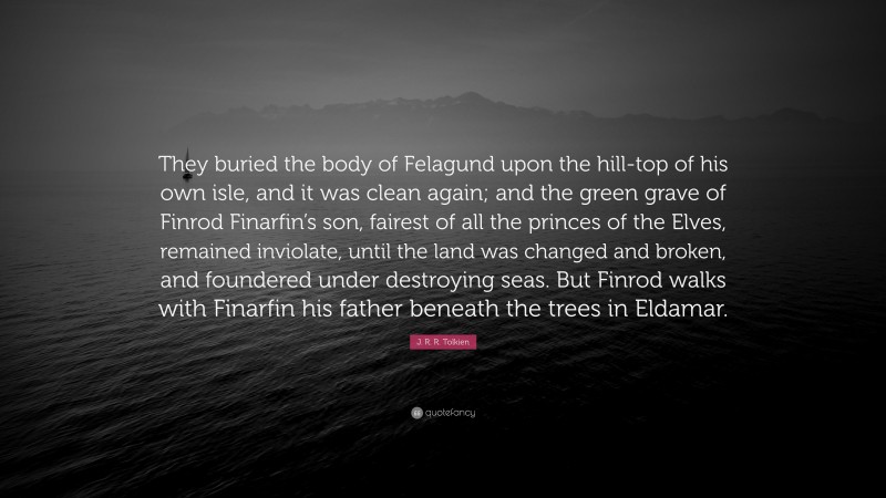 J. R. R. Tolkien Quote: “They buried the body of Felagund upon the hill-top of his own isle, and it was clean again; and the green grave of Finrod Finarfin’s son, fairest of all the princes of the Elves, remained inviolate, until the land was changed and broken, and foundered under destroying seas. But Finrod walks with Finarfin his father beneath the trees in Eldamar.”