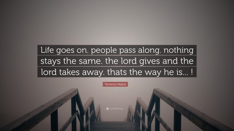 Terrence Malick Quote: “Life goes on. people pass along. nothing stays the same. the lord gives and the lord takes away. thats the way he is... !”