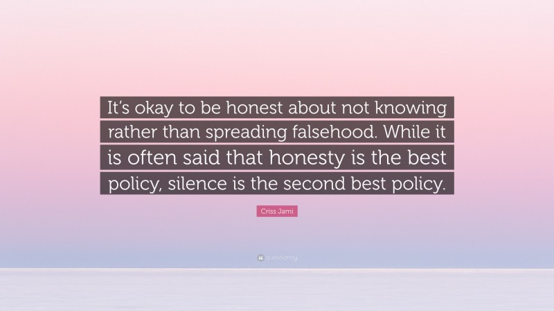 Criss Jami Quote: “It’s okay to be honest about not knowing rather than spreading falsehood. While it is often said that honesty is the best policy, silence is the second best policy.”