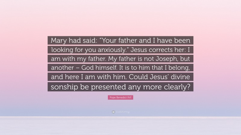 Pope Benedict XVI Quote: “Mary had said: “Your father and I have been looking for you anxiously.” Jesus corrects her: I am with my father. My father is not Joseph, but another – God himself. It is to him that I belong, and here I am with him. Could Jesus’ divine sonship be presented any more clearly?”