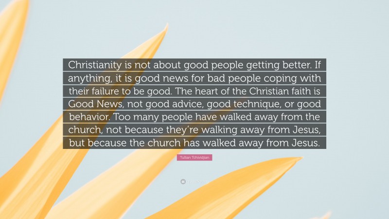 Tullian Tchividjian Quote: “Christianity is not about good people getting better. If anything, it is good news for bad people coping with their failure to be good. The heart of the Christian faith is Good News, not good advice, good technique, or good behavior. Too many people have walked away from the church, not because they’re walking away from Jesus, but because the church has walked away from Jesus.”