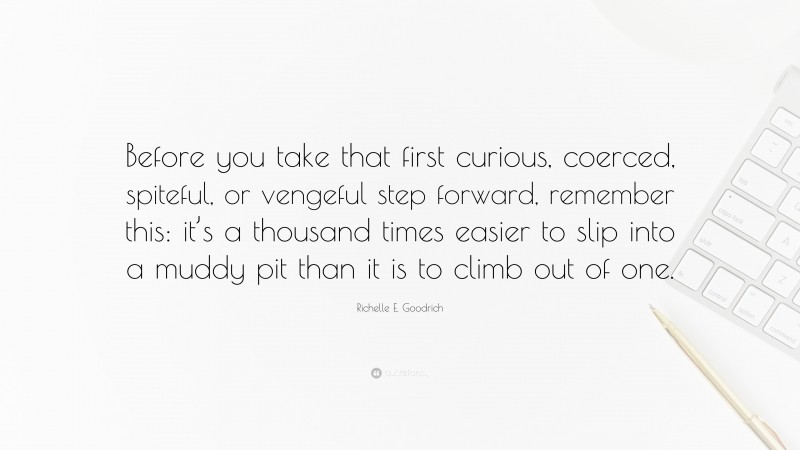 Richelle E. Goodrich Quote: “Before you take that first curious, coerced, spiteful, or vengeful step forward, remember this: it’s a thousand times easier to slip into a muddy pit than it is to climb out of one.”