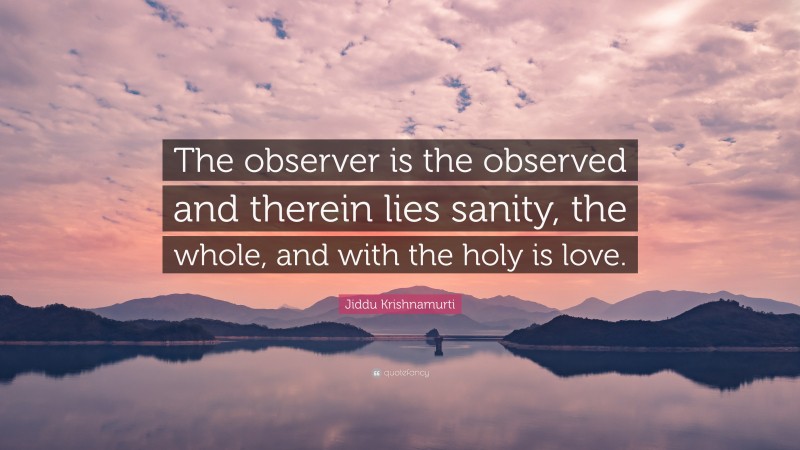 Jiddu Krishnamurti Quote: “The observer is the observed and therein lies sanity, the whole, and with the holy is love.”