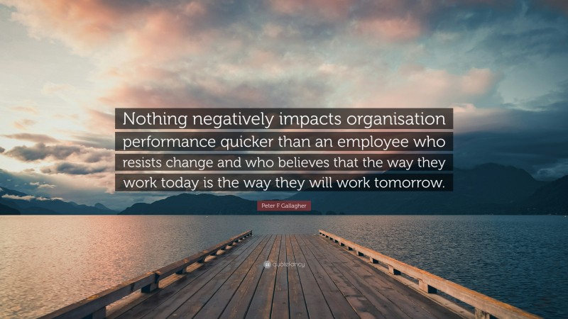 Peter F Gallagher Quote: “Nothing negatively impacts organisation performance quicker than an employee who resists change and who believes that the way they work today is the way they will work tomorrow.”