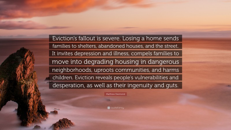 Matthew Desmond Quote: “Eviction’s fallout is severe. Losing a home sends families to shelters, abandoned houses, and the street. It invites depression and illness, compels families to move into degrading housing in dangerous neighborhoods, uproots communities, and harms children. Eviction reveals people’s vulnerabilities and desperation, as well as their ingenuity and guts.”