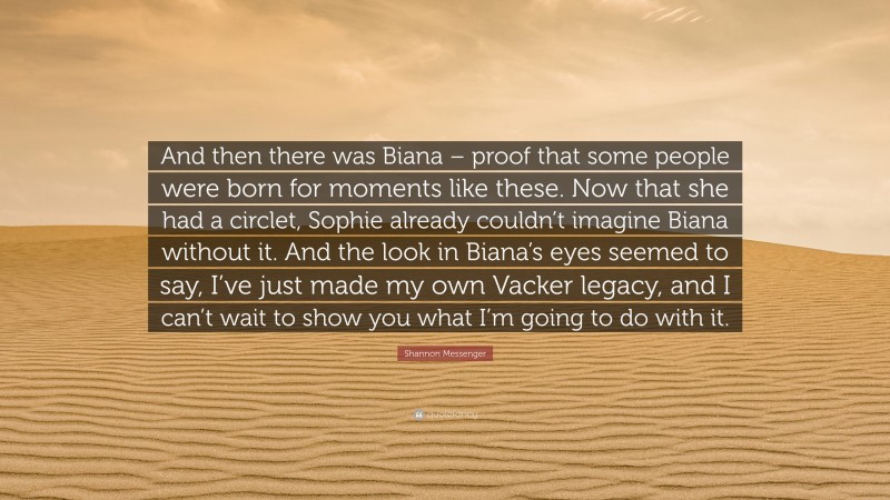 Shannon Messenger Quote: “And then there was Biana – proof that some people were born for moments like these. Now that she had a circlet, Sophie already couldn’t imagine Biana without it. And the look in Biana’s eyes seemed to say, I’ve just made my own Vacker legacy, and I can’t wait to show you what I’m going to do with it.”