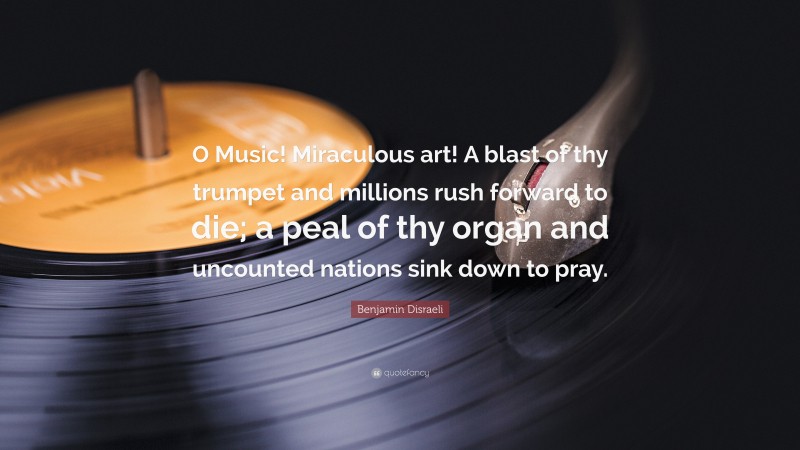 Benjamin Disraeli Quote: “O Music! Miraculous art! A blast of thy trumpet and millions rush forward to die; a peal of thy organ and uncounted nations sink down to pray.”
