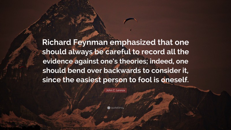 John C. Lennox Quote: “Richard Feynman emphasized that one should always be careful to record all the evidence against one’s theories; indeed, one should bend over backwards to consider it, since the easiest person to fool is oneself.”