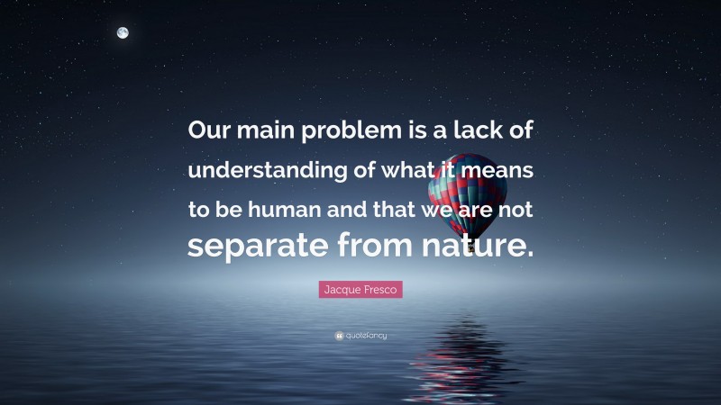 Jacque Fresco Quote: “Our main problem is a lack of understanding of what it means to be human and that we are not separate from nature.”