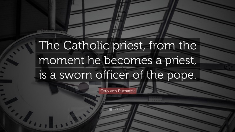 Otto von Bismarck Quote: “The Catholic priest, from the moment he becomes a priest, is a sworn officer of the pope.”