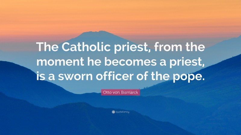 Otto von Bismarck Quote: “The Catholic priest, from the moment he becomes a priest, is a sworn officer of the pope.”