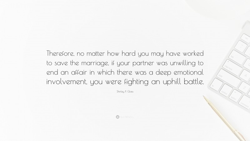 Shirley P. Glass Quote: “Therefore, no matter how hard you may have worked to save the marriage, if your partner was unwilling to end an affair in which there was a deep emotional involvement, you were fighting an uphill battle.”