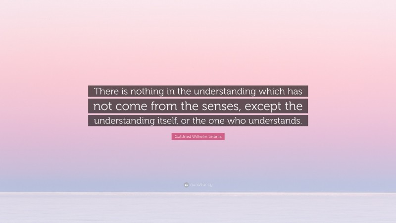Gottfried Wilhelm Leibniz Quote: “There is nothing in the understanding which has not come from the senses, except the understanding itself, or the one who understands.”