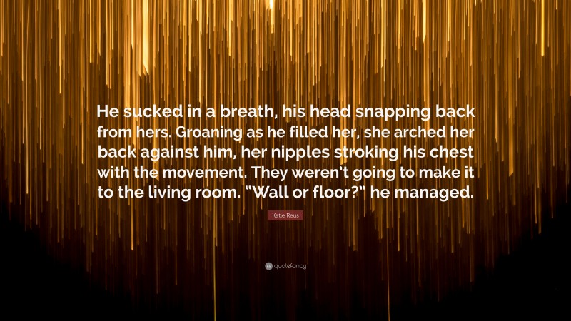 Katie Reus Quote: “He sucked in a breath, his head snapping back from hers. Groaning as he filled her, she arched her back against him, her nipples stroking his chest with the movement. They weren’t going to make it to the living room. “Wall or floor?” he managed.”