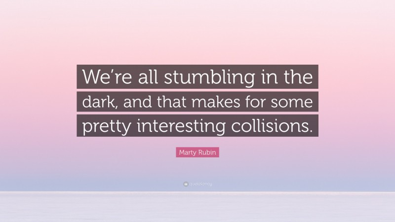 Marty Rubin Quote: “We’re all stumbling in the dark, and that makes for some pretty interesting collisions.”