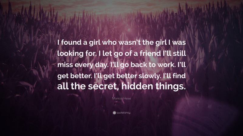 Monica Hesse Quote: “I found a girl who wasn’t the girl I was looking for. I let go of a friend I’ll still miss every day. I’ll go back to work. I’ll get better. I’ll get better slowly. I’ll find all the secret, hidden things.”