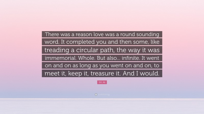S.K. Ali Quote: “There was a reason love was a round sounding word. It completed you and then some, like treading a circular path, the way it was immemorial. Whole. But also... infinite. It went on and on as long as you went on and on, to meet it, keep it, treasure it. And I would.”