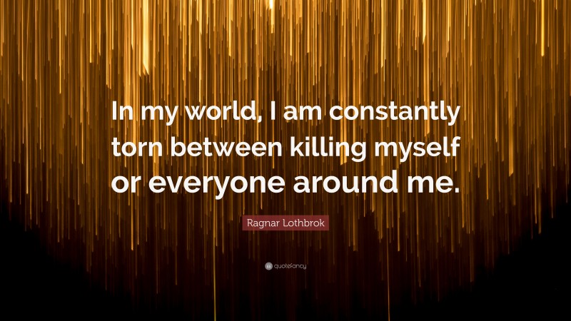 Ragnar Lothbrok Quote: “In my world, I am constantly torn between killing myself or everyone around me.”
