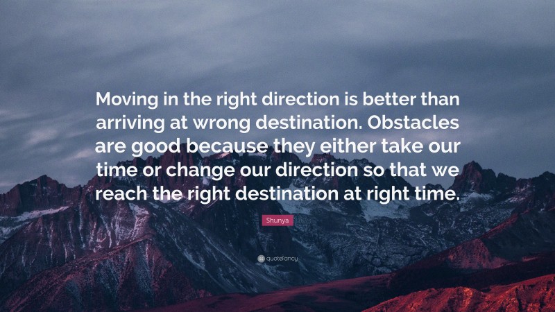 Shunya Quote: “Moving in the right direction is better than arriving at wrong destination. Obstacles are good because they either take our time or change our direction so that we reach the right destination at right time.”