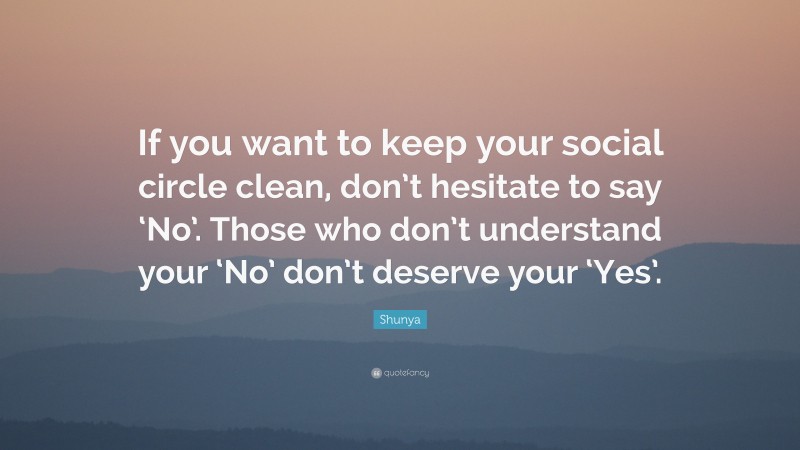 Shunya Quote: “If you want to keep your social circle clean, don’t hesitate to say ‘No’. Those who don’t understand your ‘No’ don’t deserve your ‘Yes’.”