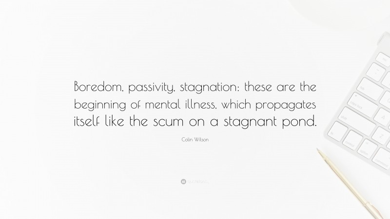 Colin Wilson Quote: “Boredom, passivity, stagnation: these are the beginning of mental illness, which propagates itself like the scum on a stagnant pond.”