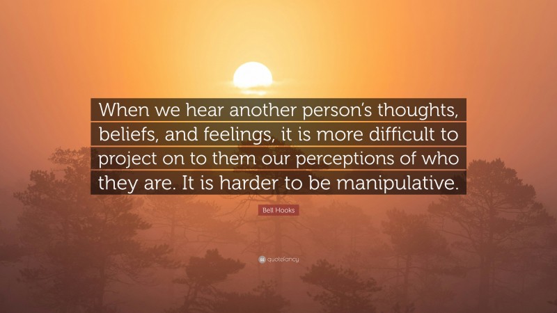 Bell Hooks Quote: “When we hear another person’s thoughts, beliefs, and feelings, it is more difficult to project on to them our perceptions of who they are. It is harder to be manipulative.”