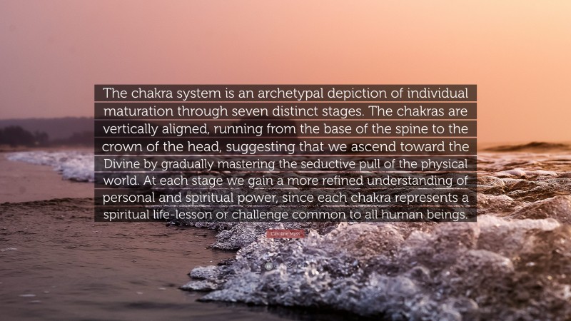 Caroline Myss Quote: “The chakra system is an archetypal depiction of individual maturation through seven distinct stages. The chakras are vertically aligned, running from the base of the spine to the crown of the head, suggesting that we ascend toward the Divine by gradually mastering the seductive pull of the physical world. At each stage we gain a more refined understanding of personal and spiritual power, since each chakra represents a spiritual life-lesson or challenge common to all human beings.”