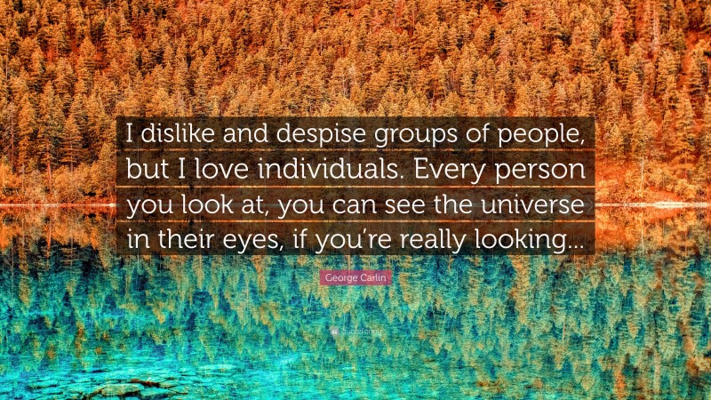 George Carlin Quote: “I dislike and despise groups of people, but I love individuals. Every person you look at, you can see the universe in their eyes, if you’re really looking...”