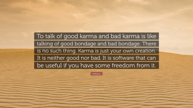 Sadhguru Quote: “To talk of good karma and bad karma is like talking of good bondage and bad bondage. There is no such thing. Karma is just your own creation. It is neither good nor bad. It is software that can be useful if you have some freedom from it.”