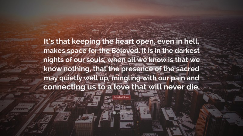 Mirabai Starr Quote: “It’s that keeping the heart open, even in hell, makes space for the Beloved. It is in the darkest nights of our souls, when all we know is that we know nothing, that the presence of the sacred may quietly well up, mingling with our pain and connecting us to a love that will never die.”