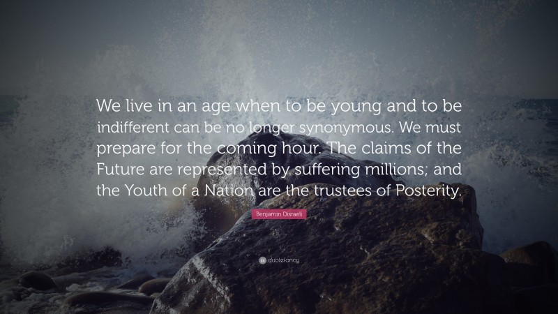 Benjamin Disraeli Quote: “We live in an age when to be young and to be indifferent can be no longer synonymous. We must prepare for the coming hour. The claims of the Future are represented by suffering millions; and the Youth of a Nation are the trustees of Posterity.”