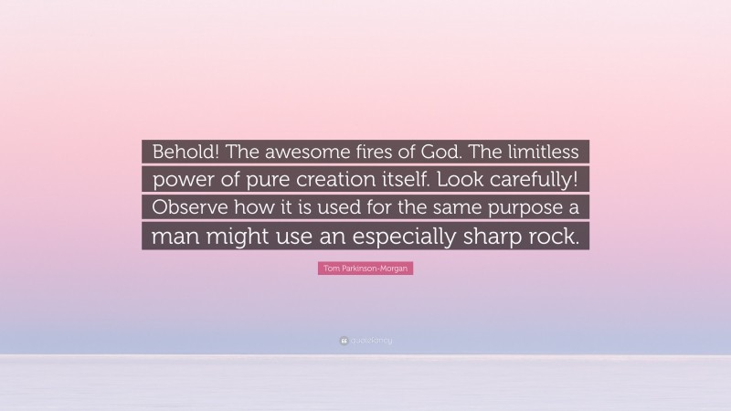 Tom Parkinson-Morgan Quote: “Behold! The awesome fires of God. The limitless power of pure creation itself. Look carefully! Observe how it is used for the same purpose a man might use an especially sharp rock.”