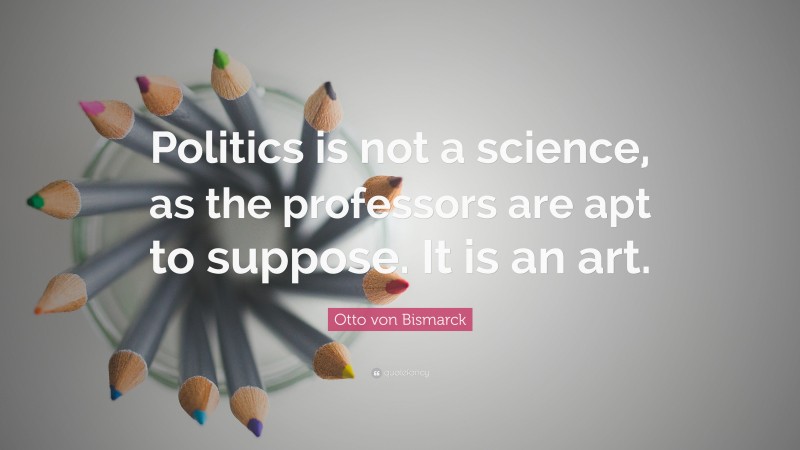 Otto von Bismarck Quote: “Politics is not a science, as the professors are apt to suppose. It is an art.”