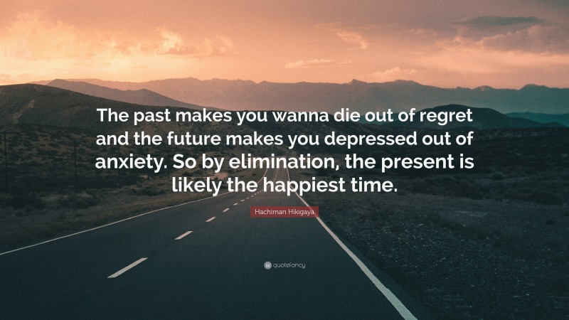 Hachiman Hikigaya Quote: “The past makes you wanna die out of regret and the future makes you depressed out of anxiety. So by elimination, the present is likely the happiest time.”