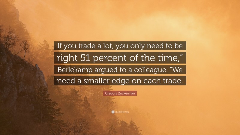 Gregory Zuckerman Quote: “If you trade a lot, you only need to be right 51 percent of the time,” Berlekamp argued to a colleague. “We need a smaller edge on each trade.”