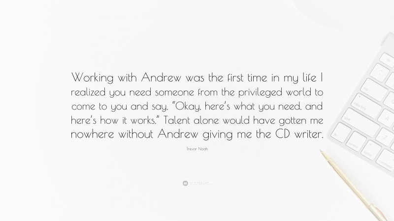 Trevor Noah Quote: “Working with Andrew was the first time in my life I realized you need someone from the privileged world to come to you and say, “Okay, here’s what you need, and here’s how it works.” Talent alone would have gotten me nowhere without Andrew giving me the CD writer.”
